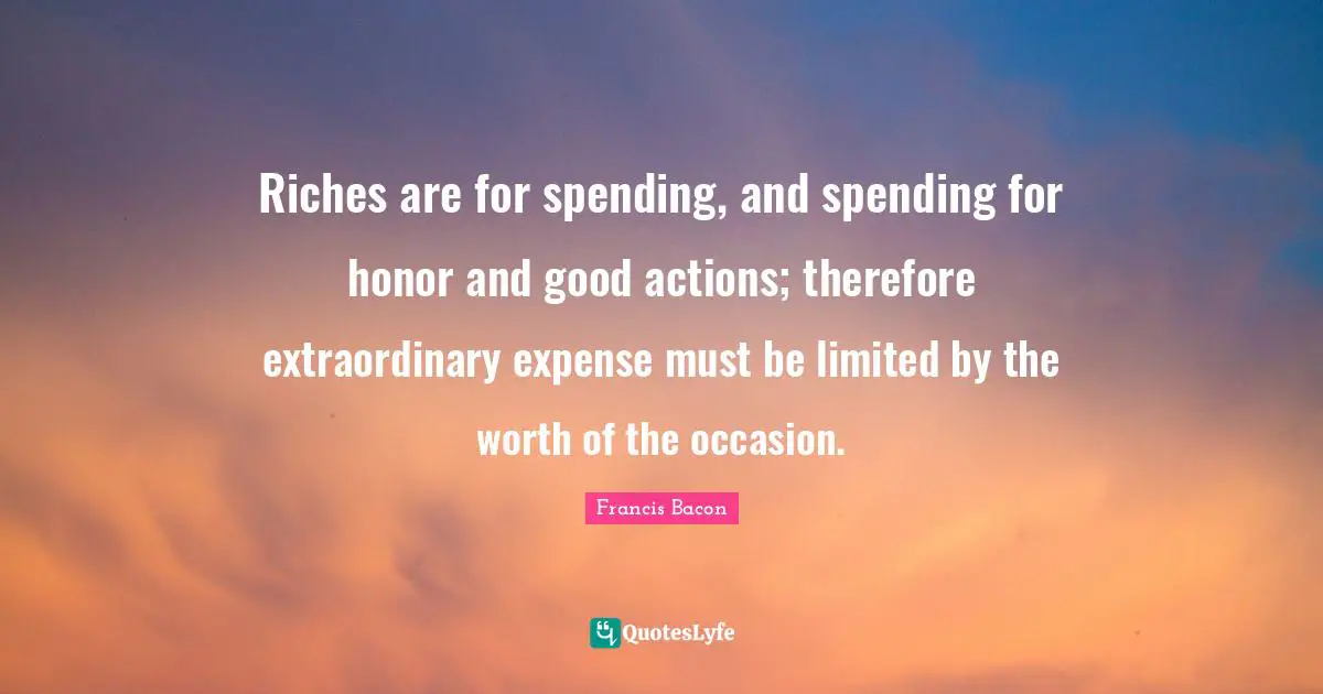 Good Actions Quotes: "Riches are for spending, and spending for honor and good actions; therefore extraordinary expense must be limited by the worth of the occasion."