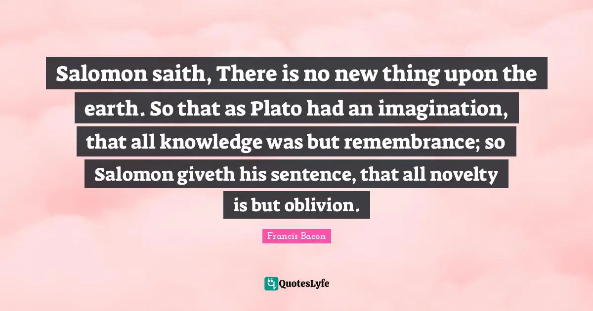 Salomon saith, There is no new thing upon the earth. So that as Plato had an imagination, that all knowledge was but remembrance; so Salomon giveth his sentence, that all novelty is but oblivion.