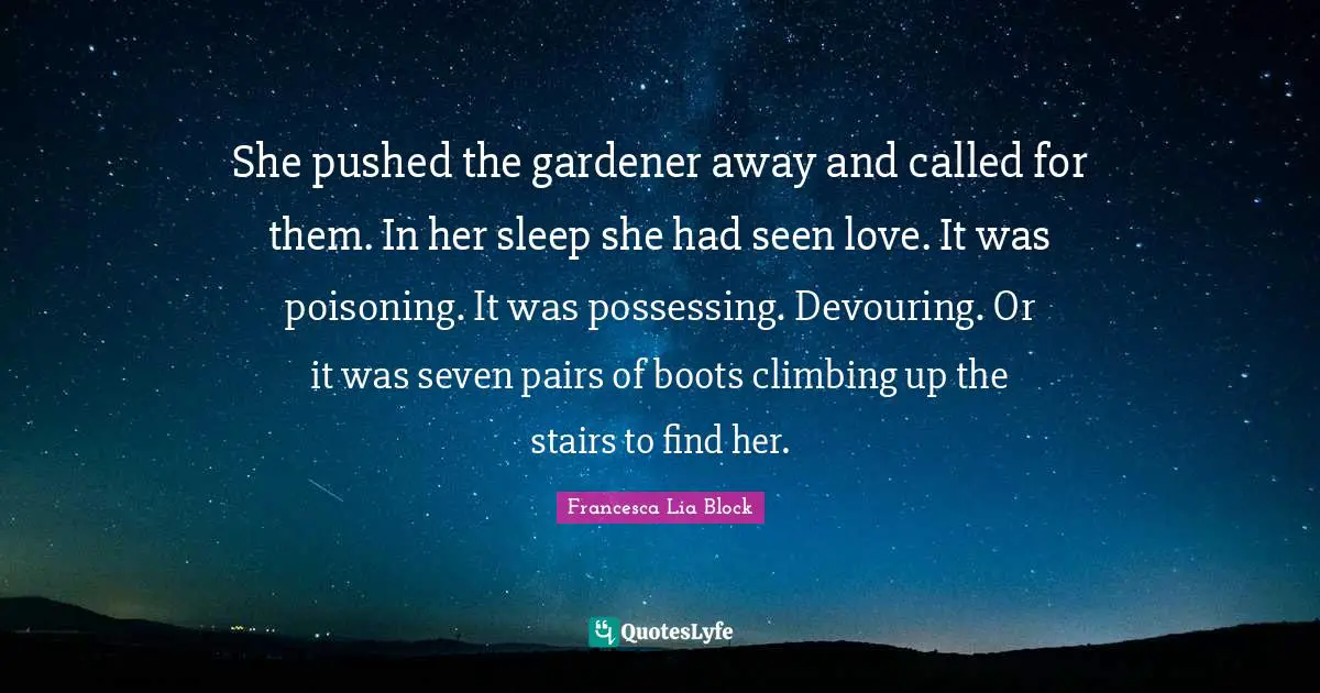 She pushed the gardener away and called for them. In her sleep she had seen love. It was poisoning. It was possessing. Devouring. Or it was seven pairs of boots climbing up the stairs to find her.