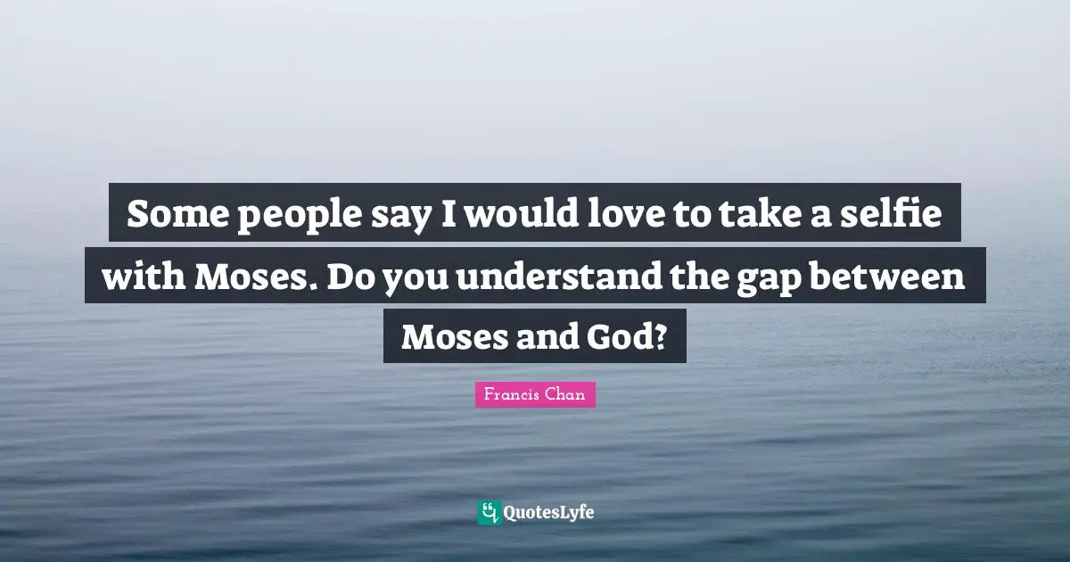 Some people say I would love to take a selfie with Moses. Do you understand the gap between Moses and God?