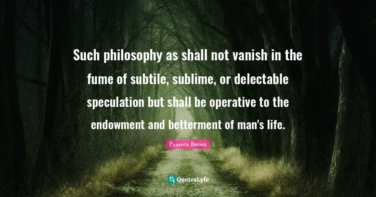 Betterment Quotes: "Such philosophy as shall not vanish in the fume of subtile, sublime, or delectable speculation but shall be operative to the endowment and betterment of man's life."