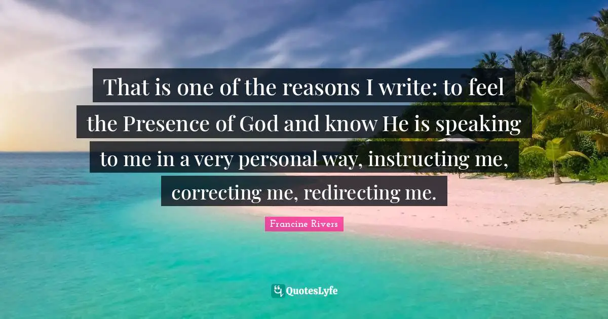 That is one of the reasons I write: to feel the Presence of God and know He is speaking to me in a very personal way, instructing me, correcting me, redirecting me.