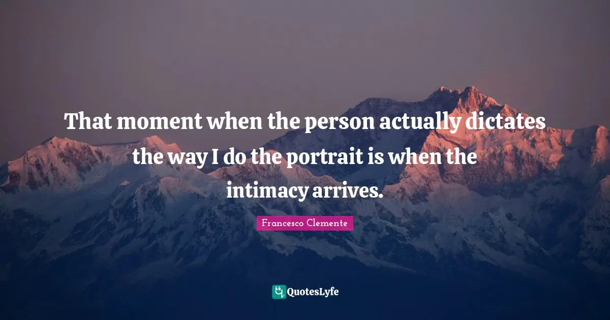 That moment when the person actually dictates the way I do the portrait is when the intimacy arrives.