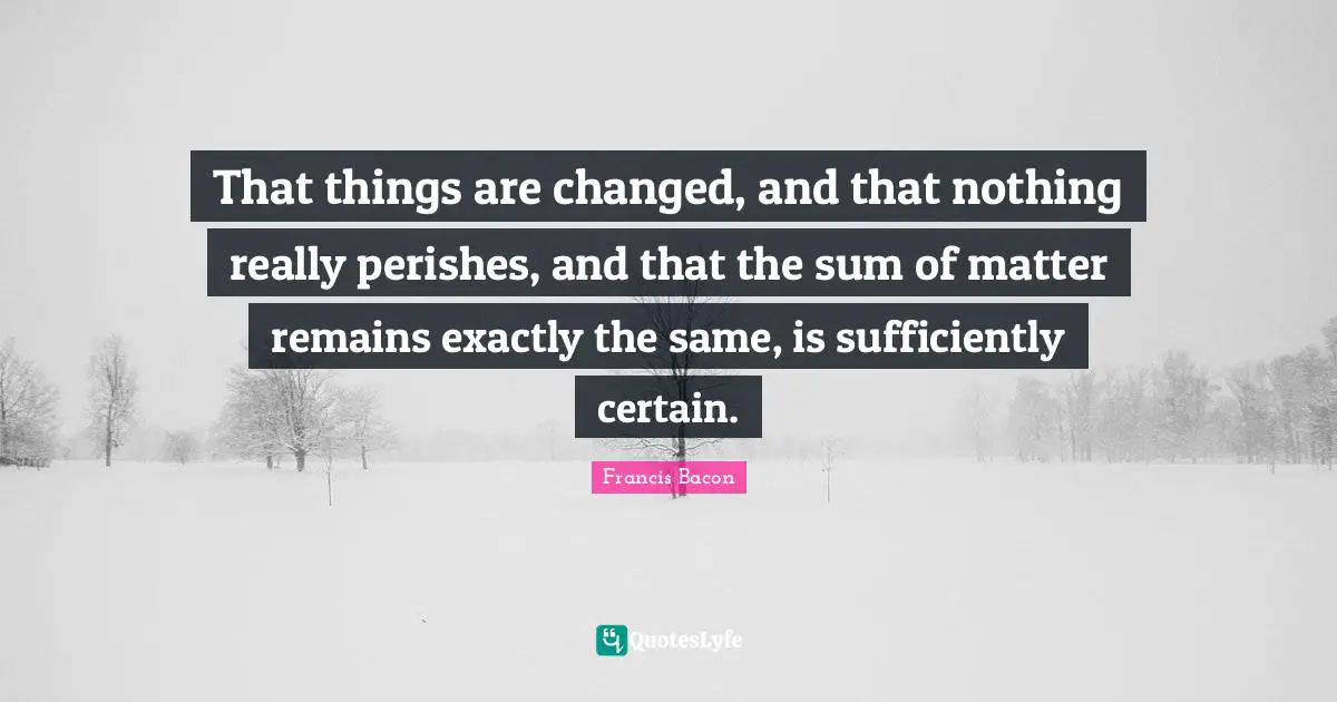 That things are changed, and that nothing really perishes, and that the sum of matter remains exactly the same, is sufficiently certain.