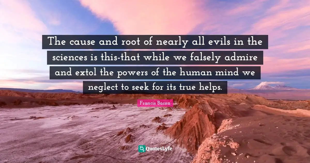 The cause and root of nearly all evils in the sciences is this-that while we falsely admire and extol the powers of the human mind we neglect to seek for its true helps.