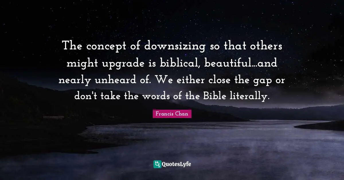 Downsizing Quotes: "The concept of downsizing so that others might upgrade is biblical, beautiful...and nearly unheard of. We either close the gap or don't take the words of the Bible literally."