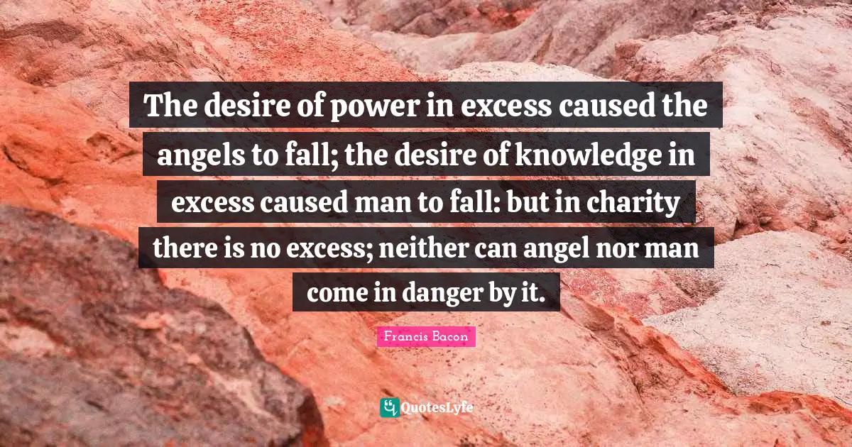 The desire of power in excess caused the angels to fall; the desire of knowledge in excess caused man to fall: but in charity there is no excess; neither can angel nor man come in danger by it.
