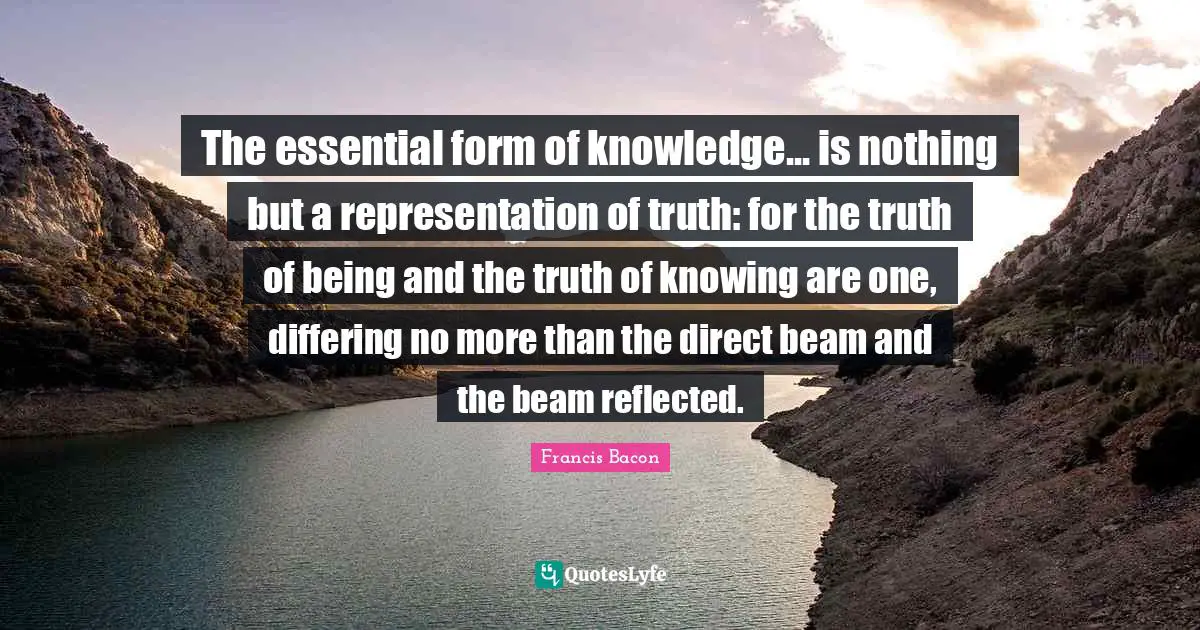 The essential form of knowledge... is nothing but a representation of truth: for the truth of being and the truth of knowing are one, differing no more than the direct beam and the beam reflected.