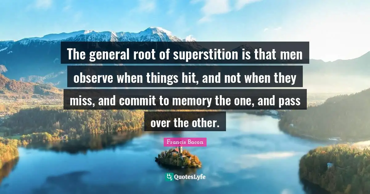 The general root of superstition is that men observe when things hit, and not when they miss, and commit to memory the one, and pass over the other.
