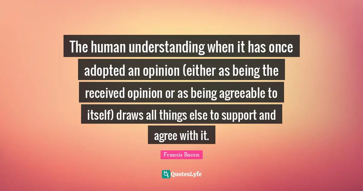 The human understanding when it has once adopted an opinion (either as being the received opinion or as being agreeable to itself) draws all things else to support and agree with it.