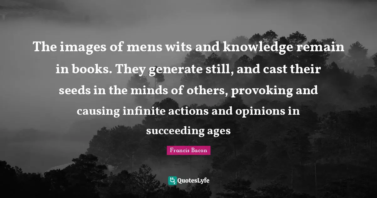 The images of mens wits and knowledge remain in books. They generate still, and cast their seeds in the minds of others, provoking and causing infinite actions and opinions in succeeding ages