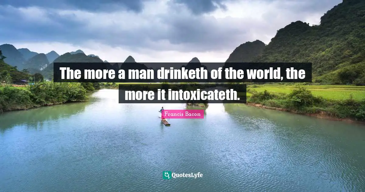 The more a man drinketh of the world, the more it intoxicateth.