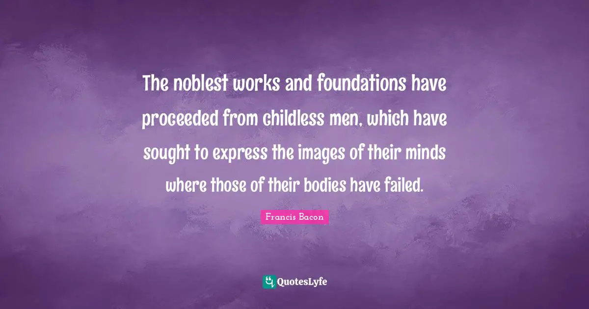 The noblest works and foundations have proceeded from childless men, which have sought to express the images of their minds where those of their bodies have failed.