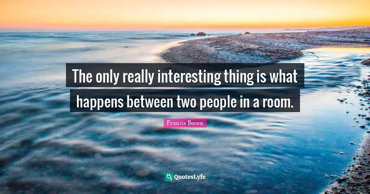 The only really interesting thing is what happens between two people in a room.