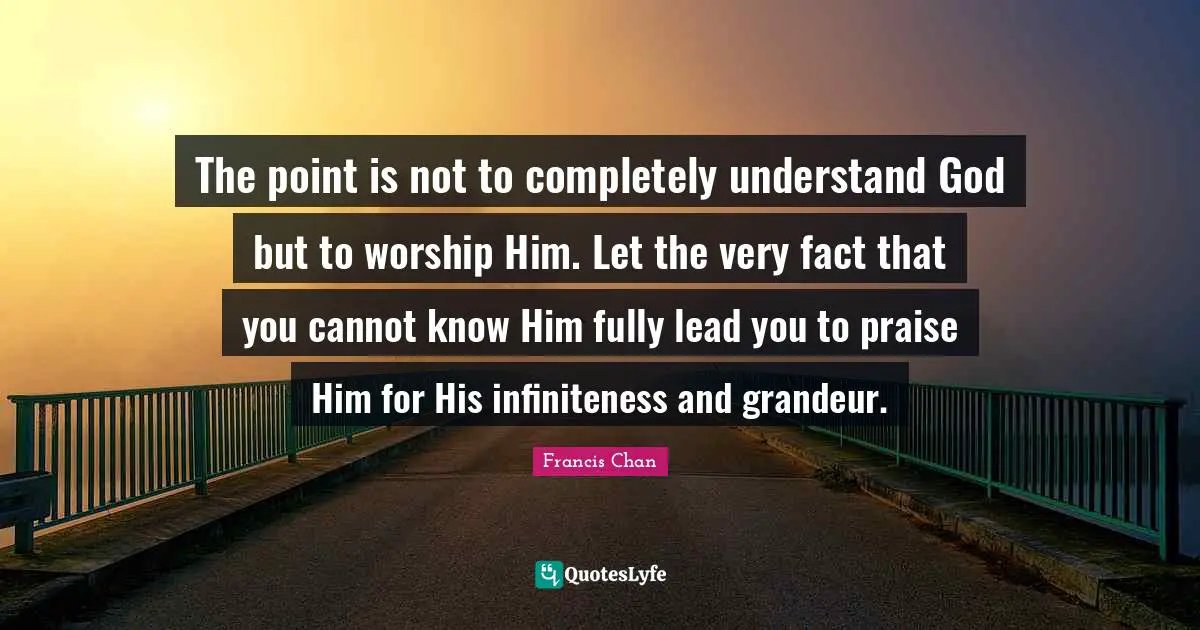 Praise Quotes: "The point is not to completely understand God but to worship Him. Let the very fact that you cannot know Him fully lead you to praise Him for His infiniteness and grandeur."