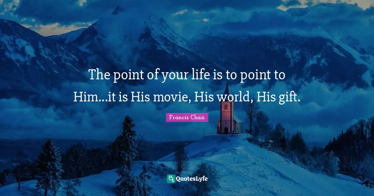 The point of your life is to point to Him...it is His movie, His world, His gift.