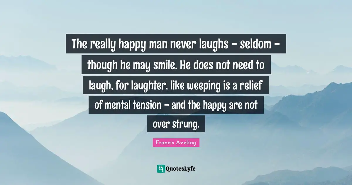 The really happy man never laughs - seldom - though he may smile. He does not need to laugh, for laughter, like weeping is a relief of mental tension - and the happy are not over strung.