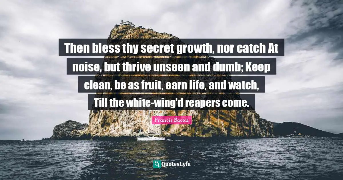 Then bless thy secret growth, nor catch At noise, but thrive unseen and dumb; Keep clean, be as fruit, earn life, and watch, Till the white-wing'd reapers come.