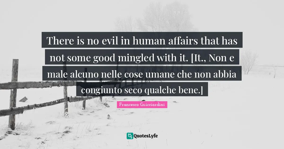 There is no evil in human affairs that has not some good mingled with it. [It., Non e male alcuno nelle cose umane che non abbia congiunto seco qualche bene.]