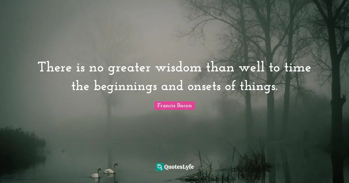 There is no greater wisdom than well to time the beginnings and onsets of things.