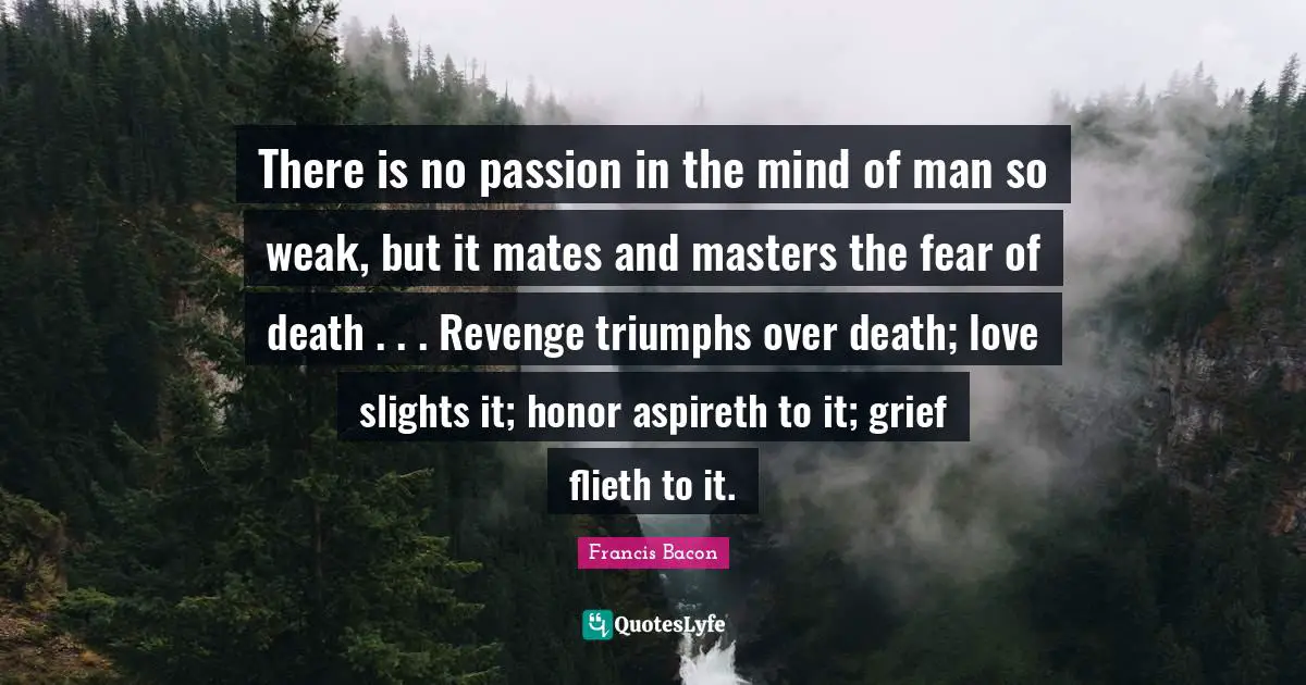 There is no passion in the mind of man so weak, but it mates and masters the fear of death . . . Revenge triumphs over death; love slights it; honor aspireth to it; grief flieth to it.