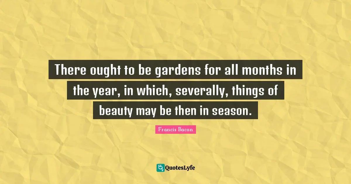 There ought to be gardens for all months in the year, in which, severally, things of beauty may be then in season.