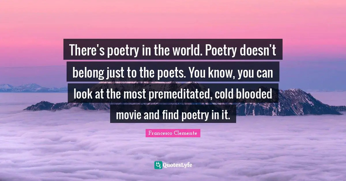 There's poetry in the world. Poetry doesn't belong just to the poets. You know, you can look at the most premeditated, cold blooded movie and find poetry in it.