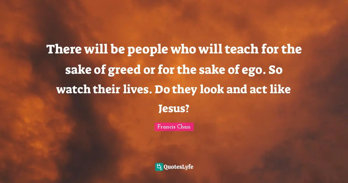 There will be people who will teach for the sake of greed or for the sake of ego. So watch their lives. Do they look and act like Jesus?