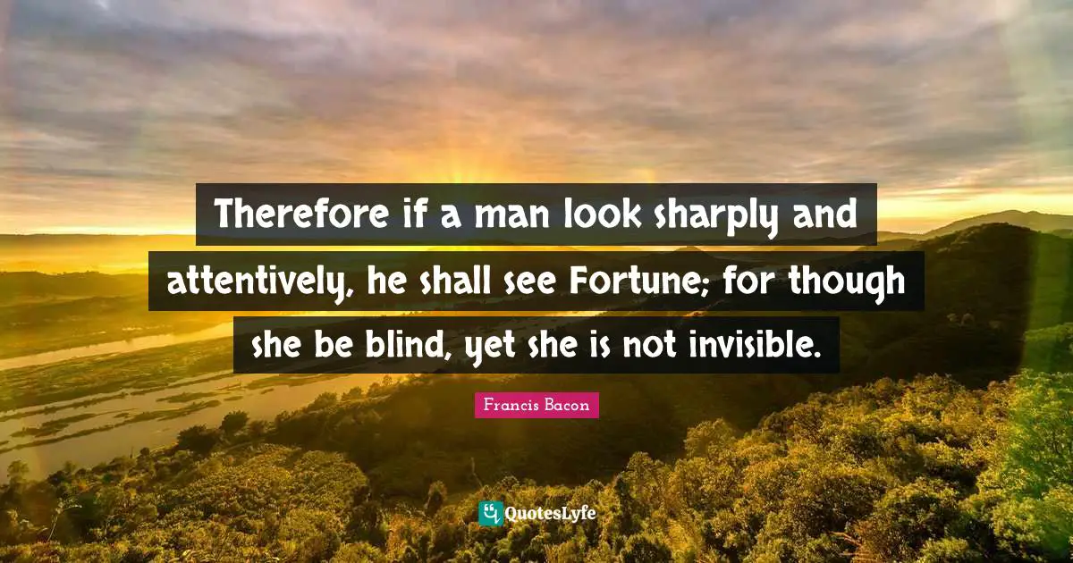 Therefore if a man look sharply and attentively, he shall see Fortune; for though she be blind, yet she is not invisible.