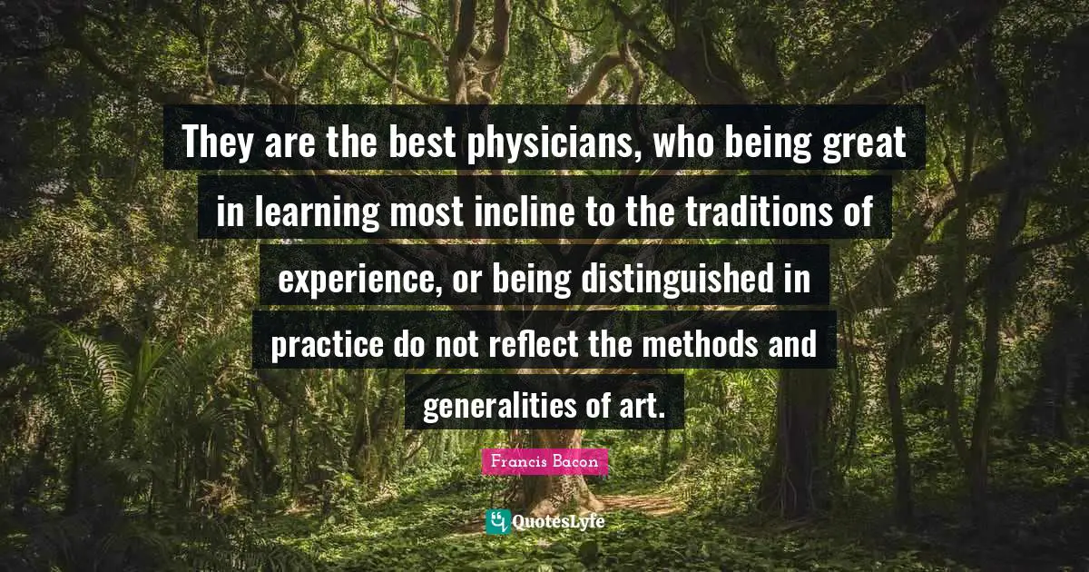 They are the best physicians, who being great in learning most incline to the traditions of experience, or being distinguished in practice do not reflect the methods and generalities of art.