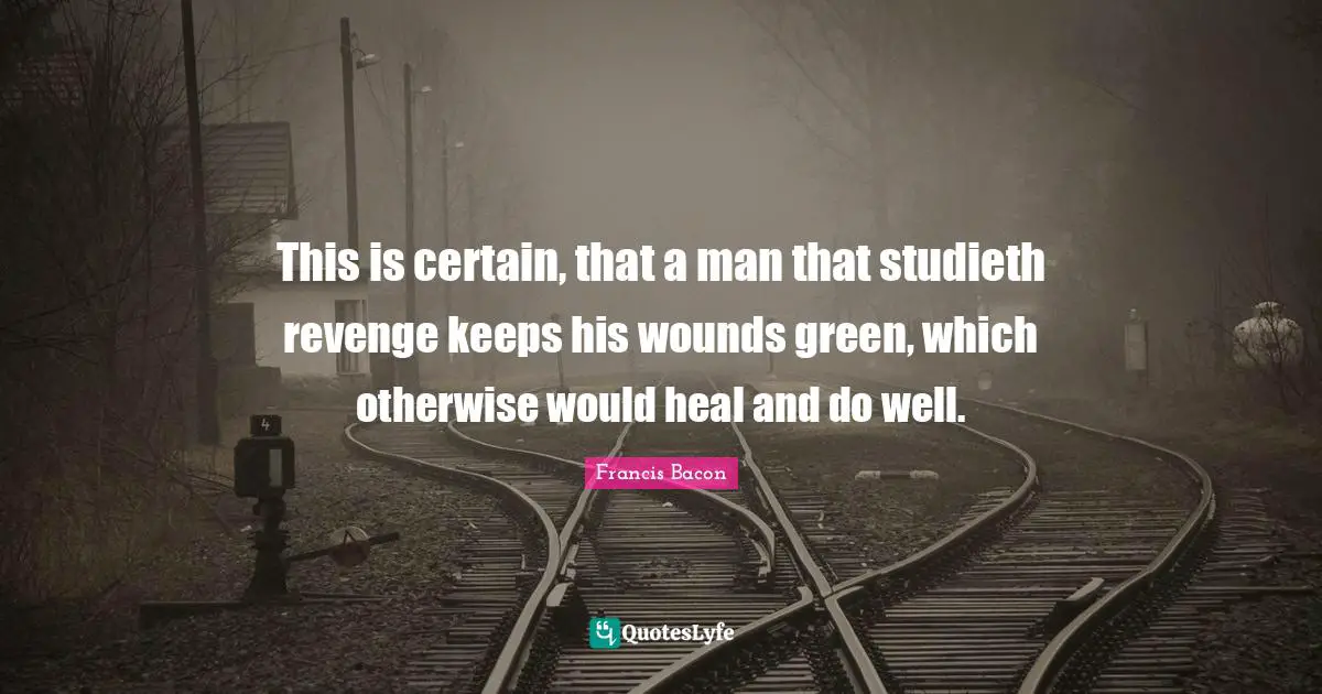 This is certain, that a man that studieth revenge keeps his wounds green, which otherwise would heal and do well.