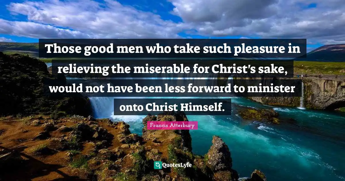 Those good men who take such pleasure in relieving the miserable for Christ's sake, would not have been less forward to minister onto Christ Himself.