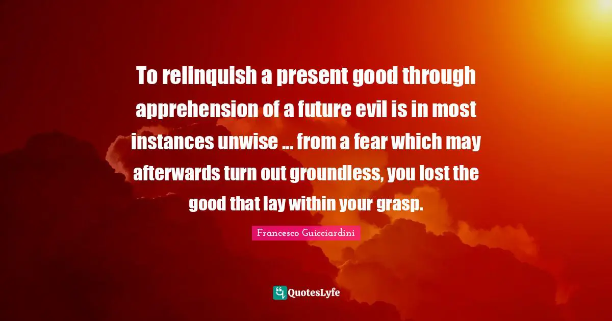 To relinquish a present good through apprehension of a future evil is in most instances unwise ... from a fear which may afterwards turn out groundless, you lost the good that lay within your grasp.