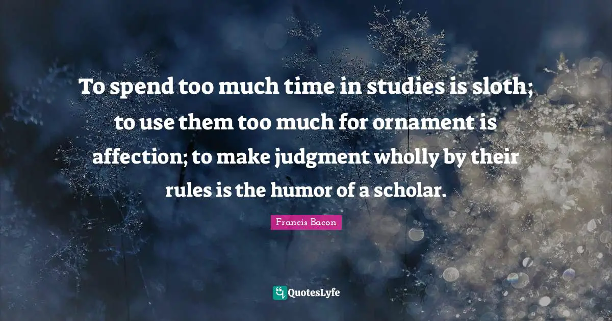 To spend too much time in studies is sloth; to use them too much for ornament is affection; to make judgment wholly by their rules is the humor of a scholar.