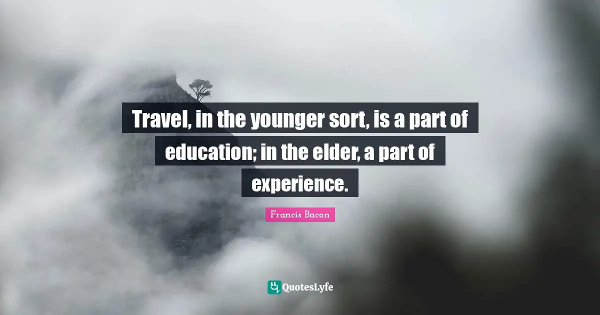 Travel, in the younger sort, is a part of education; in the elder, a part of experience.