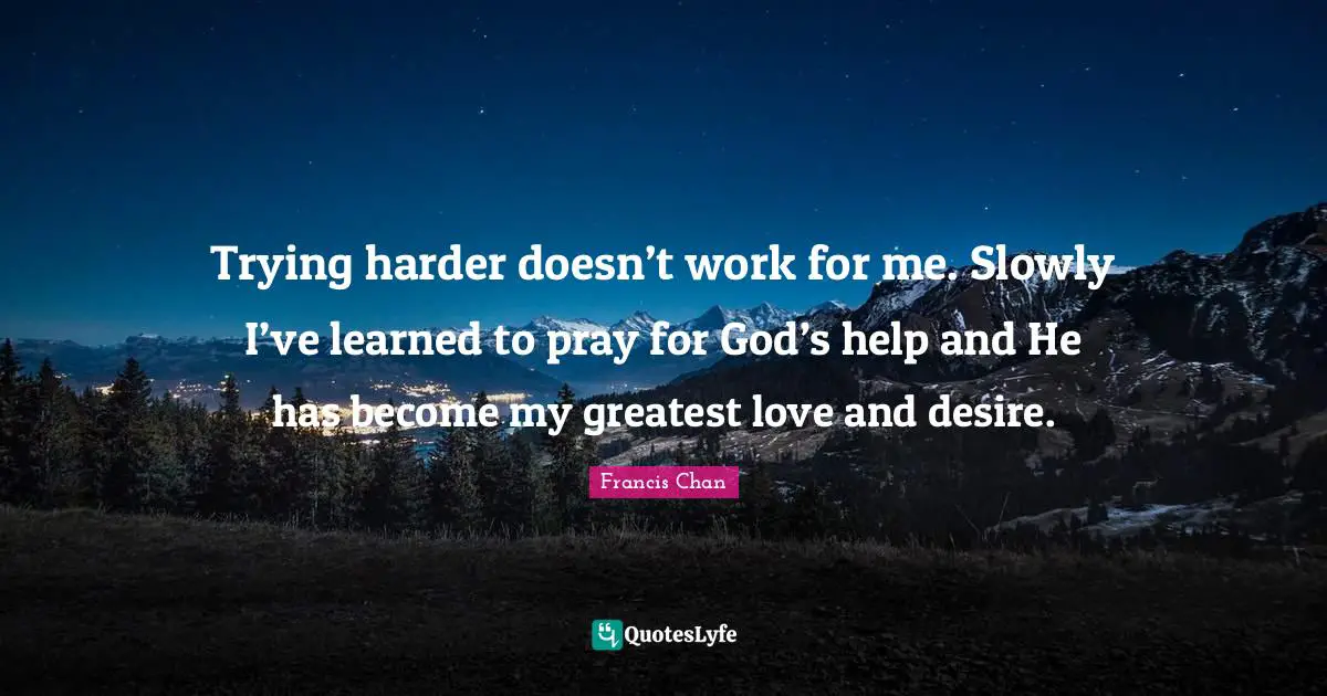 Trying harder doesn’t work for me. Slowly I’ve learned to pray for God’s help and He has become my greatest love and desire.