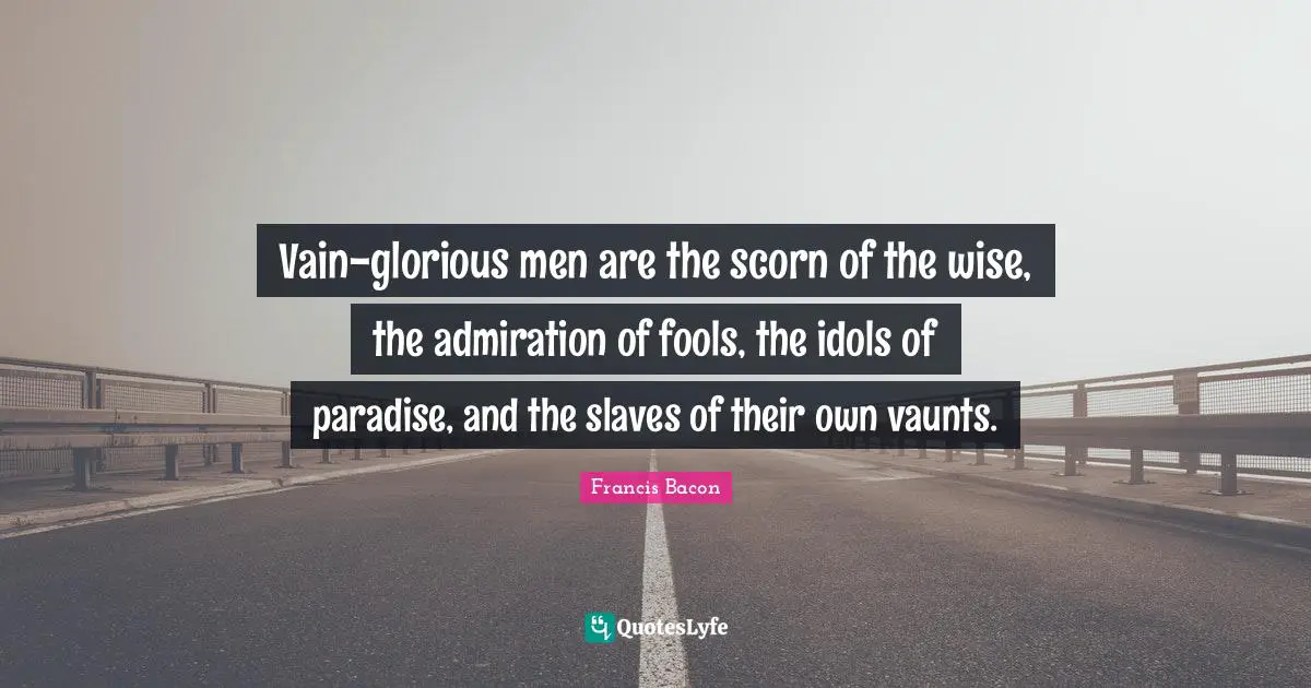 Vain-glorious men are the scorn of the wise, the admiration of fools, the idols of paradise, and the slaves of their own vaunts.