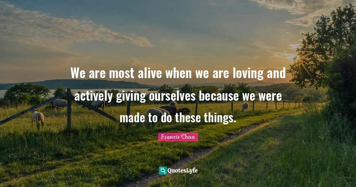 We are most alive when we are loving and actively giving ourselves because we were made to do these things.