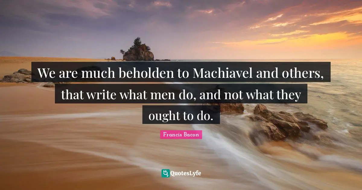 We are much beholden to Machiavel and others, that write what men do, and not what they ought to do.