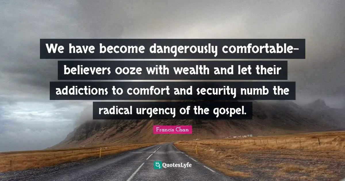 We have become dangerously comfortable- believers ooze with wealth and let their addictions to comfort and security numb the radical urgency of the gospel.