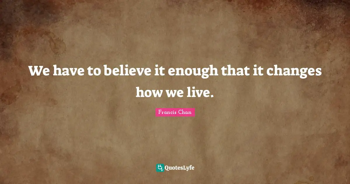 We have to believe it enough that it changes how we live.