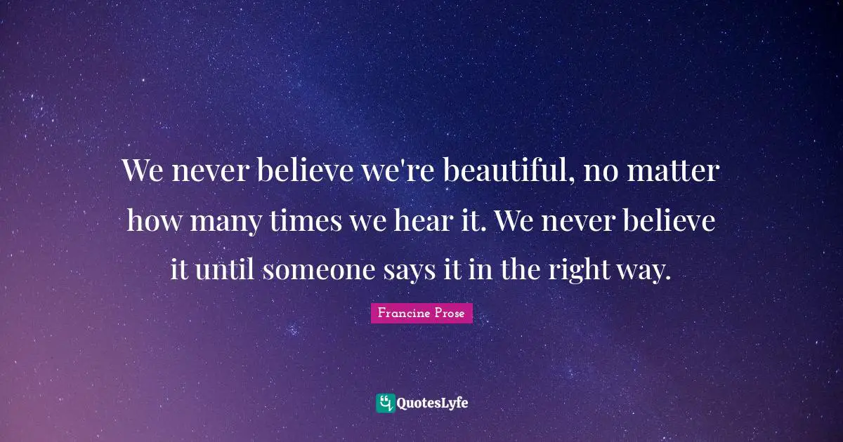 We never believe we're beautiful, no matter how many times we hear it. We never believe it until someone says it in the right way.