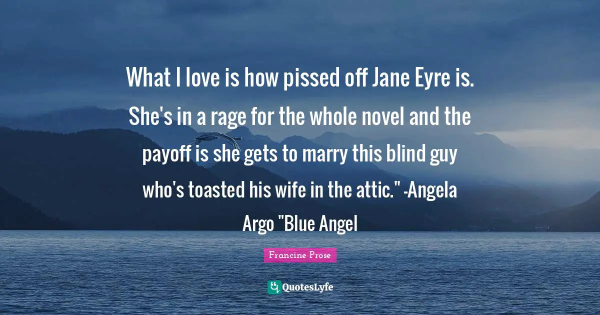 Pissed Off Quotes: "What I love is how pissed off Jane Eyre is. She's in a rage for the whole novel and the payoff is she gets to marry this blind guy who's toasted his wife in the attic." -Angela Argo "Blue Angel"