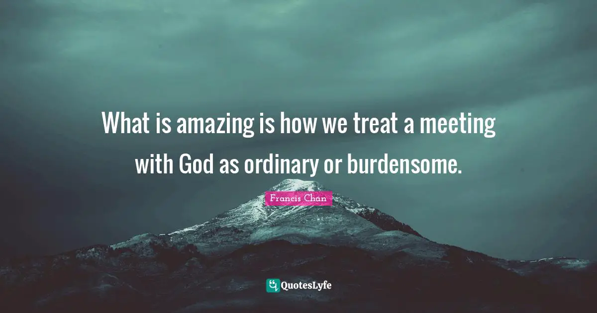 What is amazing is how we treat a meeting with God as ordinary or burdensome.