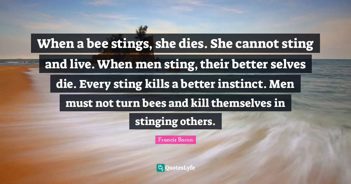 When a bee stings, she dies. She cannot sting and live. When men sting, their better selves die. Every sting kills a better instinct. Men must not turn bees and kill themselves in stinging others.