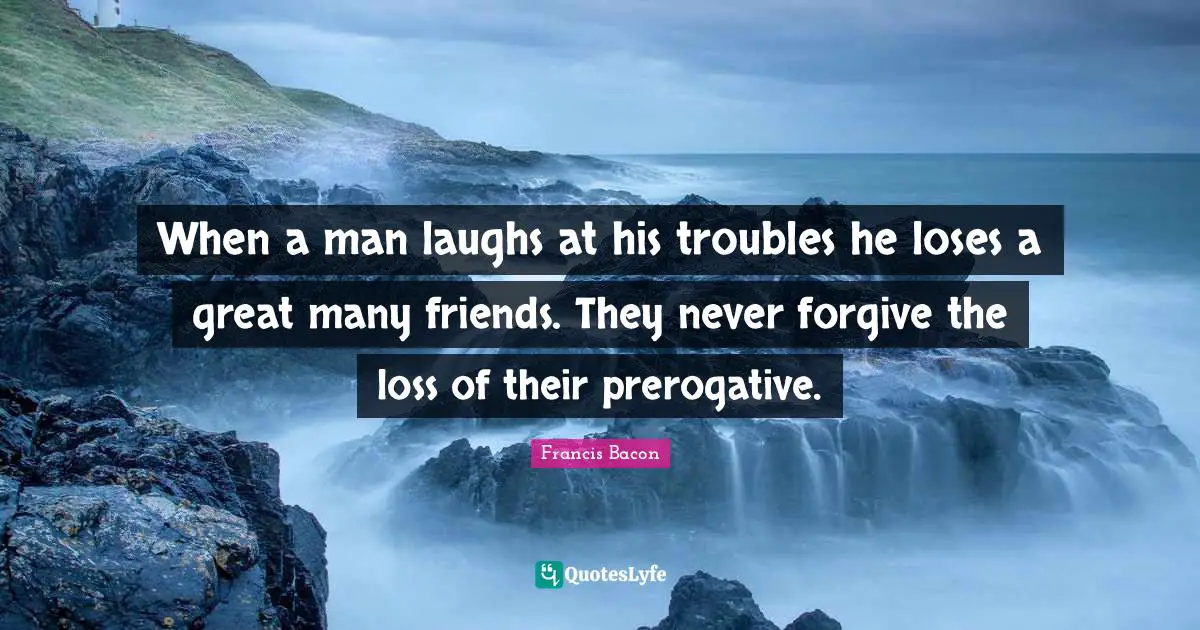 When a man laughs at his troubles he loses a great many friends. They never forgive the loss of their prerogative.