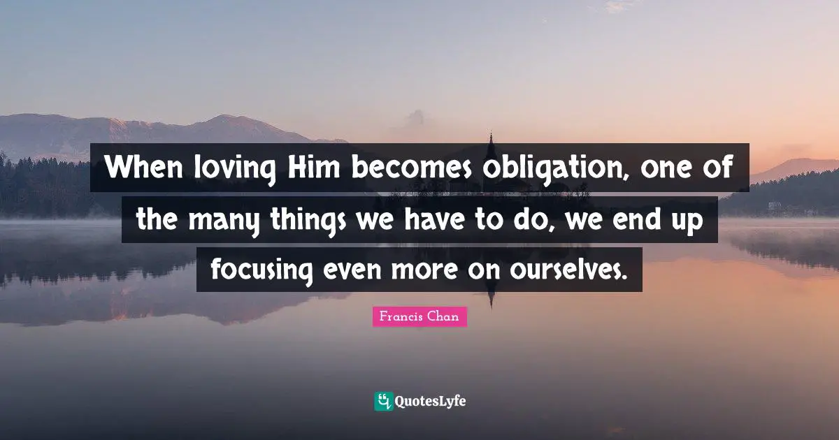 When loving Him becomes obligation, one of the many things we have to do, we end up focusing even more on ourselves.