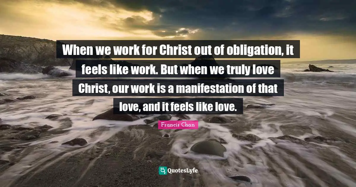 When we work for Christ out of obligation, it feels like work. But when we truly love Christ, our work is a manifestation of that love, and it feels like love.