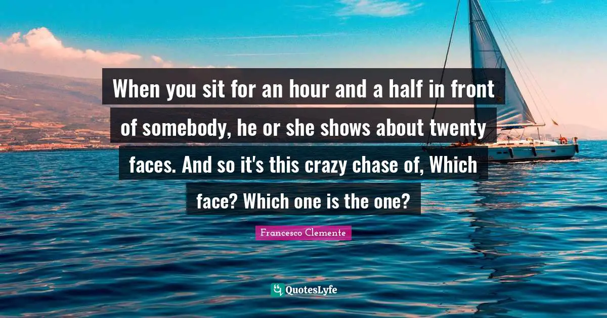 When you sit for an hour and a half in front of somebody, he or she shows about twenty faces. And so it's this crazy chase of, Which face? Which one is the one?