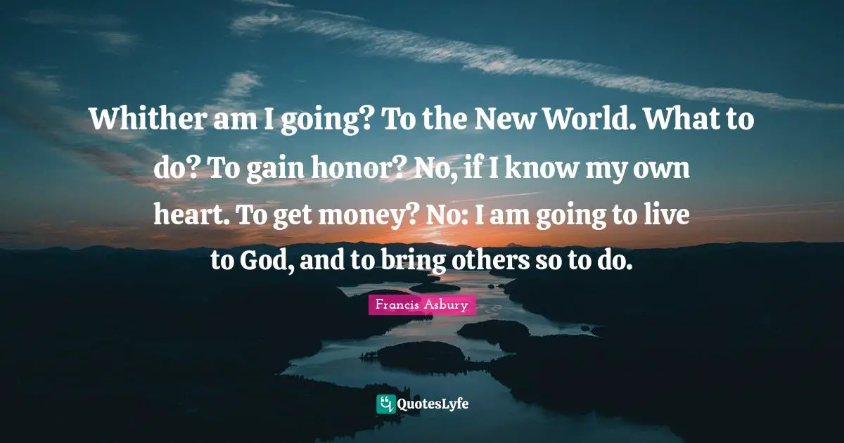 Whither am I going? To the New World. What to do? To gain honor? No, if I know my own heart. To get money? No: I am going to live to God, and to bring others so to do.